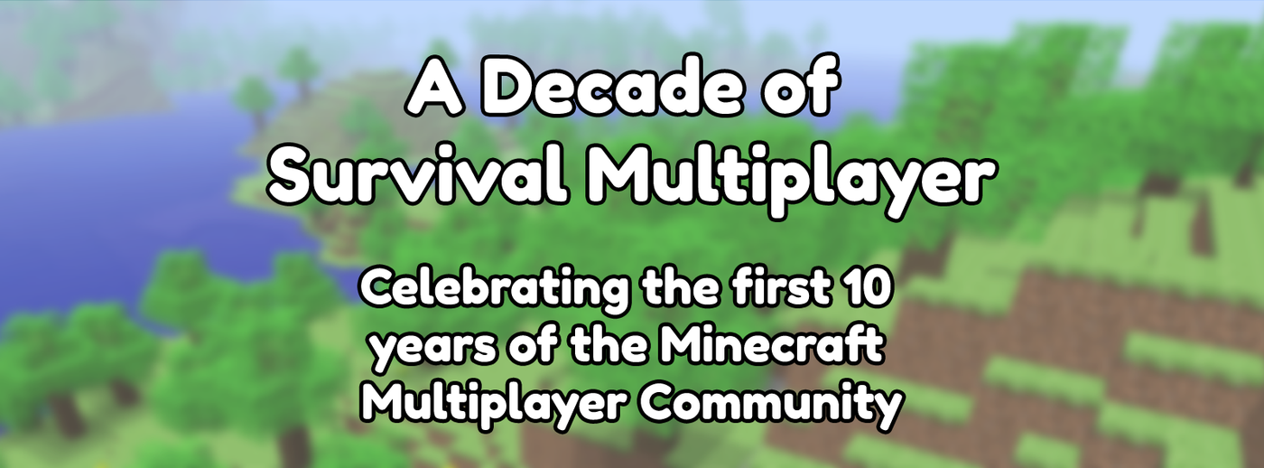 A Decade of Survival Multiplayer. Celebrating the first 10 years of the Minecraft Multiplayer Community A Decade of Survival Multiplayer. Celebrating the first 10 years of the Minecraft Multiplayer Community